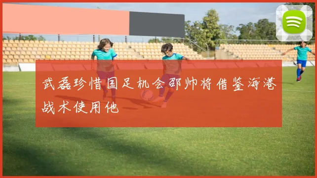 武磊珍惜国足机会邵帅将借鉴海港战术使用他
