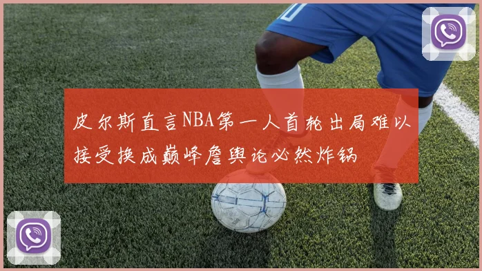 皮尔斯直言NBA第一人首轮出局难以接受换成巅峰詹舆论必然炸锅