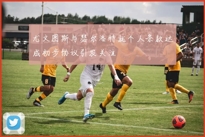 尤文图斯与瑟尔洛特就个人条款达成初步协议引发关注