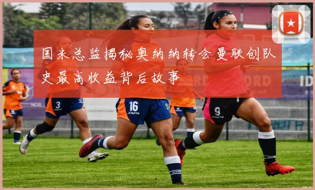 国米总监揭秘奥纳纳转会曼联创队史最高收益背后故事