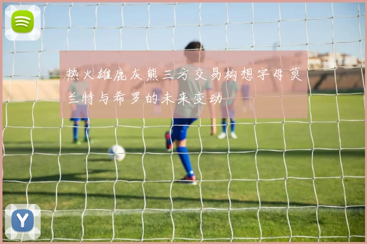 热火雄鹿灰熊三方交易构想字母莫兰特与希罗的未来变动