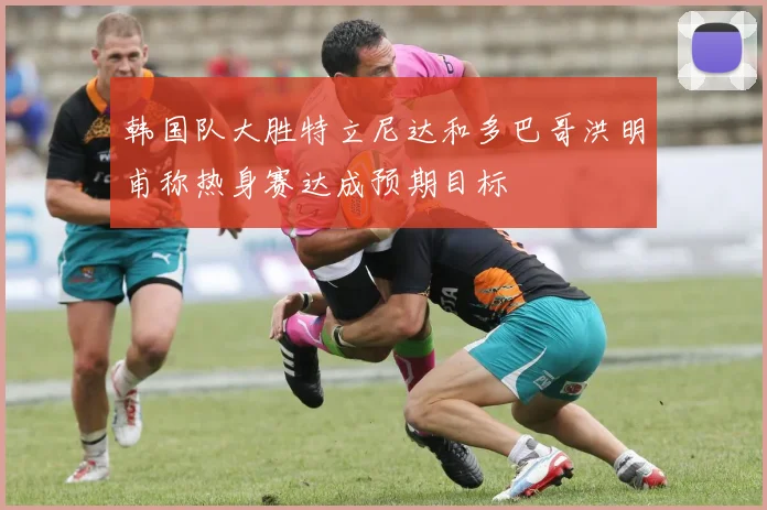 韩国队大胜特立尼达和多巴哥洪明甫称热身赛达成预期目标