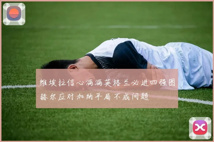 维埃拉信心满满英格兰必进四强图赫尔应对加纳平局不成问题