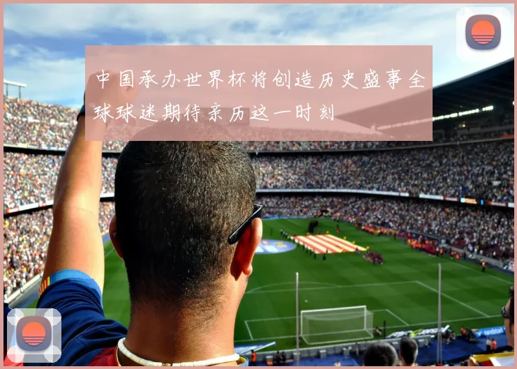 中国承办世界杯将创造历史盛事全球球迷期待亲历这一时刻