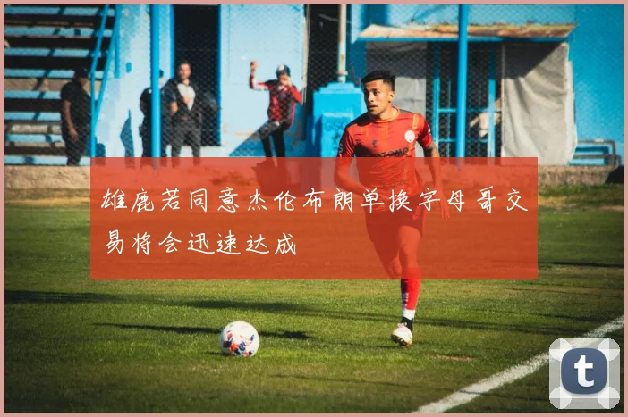 雄鹿若同意杰伦布朗单换字母哥交易将会迅速达成
