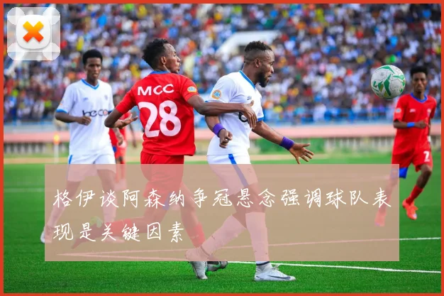 格伊谈阿森纳争冠悬念强调球队表现是关键因素