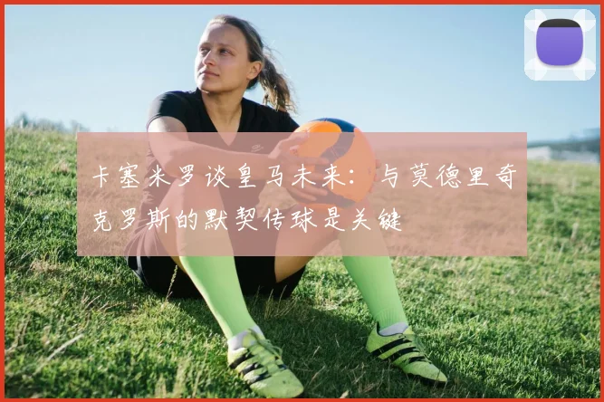 卡塞米罗谈皇马未来：与莫德里奇克罗斯的默契传球是关键