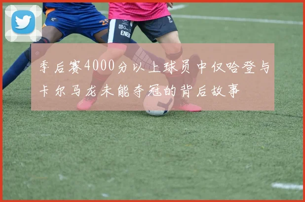 季后赛4000分以上球员中仅哈登与卡尔马龙未能夺冠的背后故事